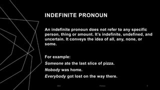 INDEFINITE PRONOUN
An indefinite pronoun does not refer to any specific
person, thing or amount. It’s indefinite, undefined, and
uncertain. It conveys the idea of all, any, none, or
some.
For example:
Someone ate the last slice of pizza.
Nobody was home.
Everybody got lost on the way there.
2023 Pronoun 6
 