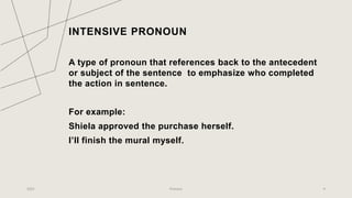 INTENSIVE PRONOUN
A type of pronoun that references back to the antecedent
or subject of the sentence to emphasize who completed
the action in sentence.
For example:
Shiela approved the purchase herself.
I’ll finish the mural myself.
2023 Pronoun 9
 