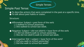 Simple Tenses
● To describe actions that were completed in the past at a specific time.
● To talk about past habits or states.
Structure:
● Affirmative: Subject + past form of the verb
○ I walked to school yesterday.
○ She walked to school last week.
● Negative: Subject + did not (didn’t) + base form of the verb
○ I did not (didn’t) walk to school yesterday.
○ She did not (didn’t) walk to school last week.
● Interrogative: Did + subject + base form of the verb?
○ Did you walk to school yesterday?
○ Did she walk to school last week?
Simple Past Tense:
 