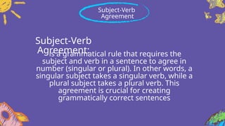 Subject-Verb
Agreement:
is a grammatical rule that requires the
subject and verb in a sentence to agree in
number (singular or plural). In other words, a
singular subject takes a singular verb, while a
plural subject takes a plural verb. This
agreement is crucial for creating
grammatically correct sentences
Subject-Verb
Agreement
 