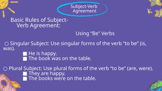 Basic Rules of Subject-
Verb Agreement:
Using “Be” Verbs
○ Singular Subject: Use singular forms of the verb “to be” (is,
was).
■ He is happy.
■ The book was on the table.
○ Plural Subject: Use plural forms of the verb “to be” (are, were).
■ They are happy.
■ The books were on the table.
Subject-Verb
Agreement
 