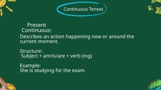 Continuous Tenses
Describes an action happening now or around the
current moment.
Structure:
Subject + am/is/are + verb (ing)
Example:
She is studying for the exam.
Present
Continuous:
 