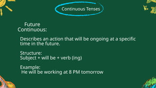 Continuous Tenses
Describes an action that will be ongoing at a specific
time in the future.
Structure:
Subject + will be + verb (ing)
Example:
He will be working at 8 PM tomorrow
Future
Continuous:
 
