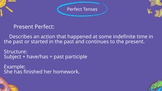 Present Perfect:
Describes an action that happened at some indefinite time in
the past or started in the past and continues to the present.
Structure:
Subject + have/has + past participle
Example:
She has finished her homework.
Perfect Tenses
 