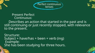Perfect continuous
tenses
Describes an action that started in the past and is
still continuing or just recently stopped, with relevance
to the present.
Structure:
Subject + have/has + been + verb (ing)
Example:
She has been studying for three hours.
Present Perfect
Continuous:
 