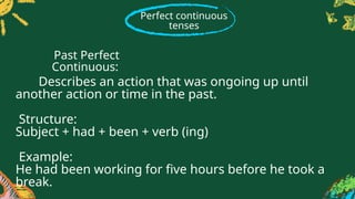 Perfect continuous
tenses
Describes an action that was ongoing up until
another action or time in the past.
Structure:
Subject + had + been + verb (ing)
Example:
He had been working for five hours before he took a
break.
Past Perfect
Continuous:
 