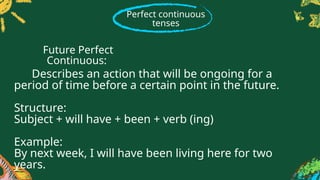 Perfect continuous
tenses
Describes an action that will be ongoing for a
period of time before a certain point in the future.
Structure:
Subject + will have + been + verb (ing)
Example:
By next week, I will have been living here for two
years.
Future Perfect
Continuous:
 