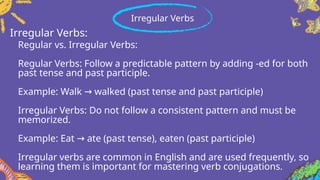 Regular vs. Irregular Verbs:
Regular Verbs: Follow a predictable pattern by adding -ed for both
past tense and past participle.
Example: Walk walked (past tense and past participle)
→
Irregular Verbs: Do not follow a consistent pattern and must be
memorized.
Example: Eat ate (past tense), eaten (past participle)
→
Irregular verbs are common in English and are used frequently, so
learning them is important for mastering verb conjugations.
Irregular Verbs
Irregular Verbs:
 