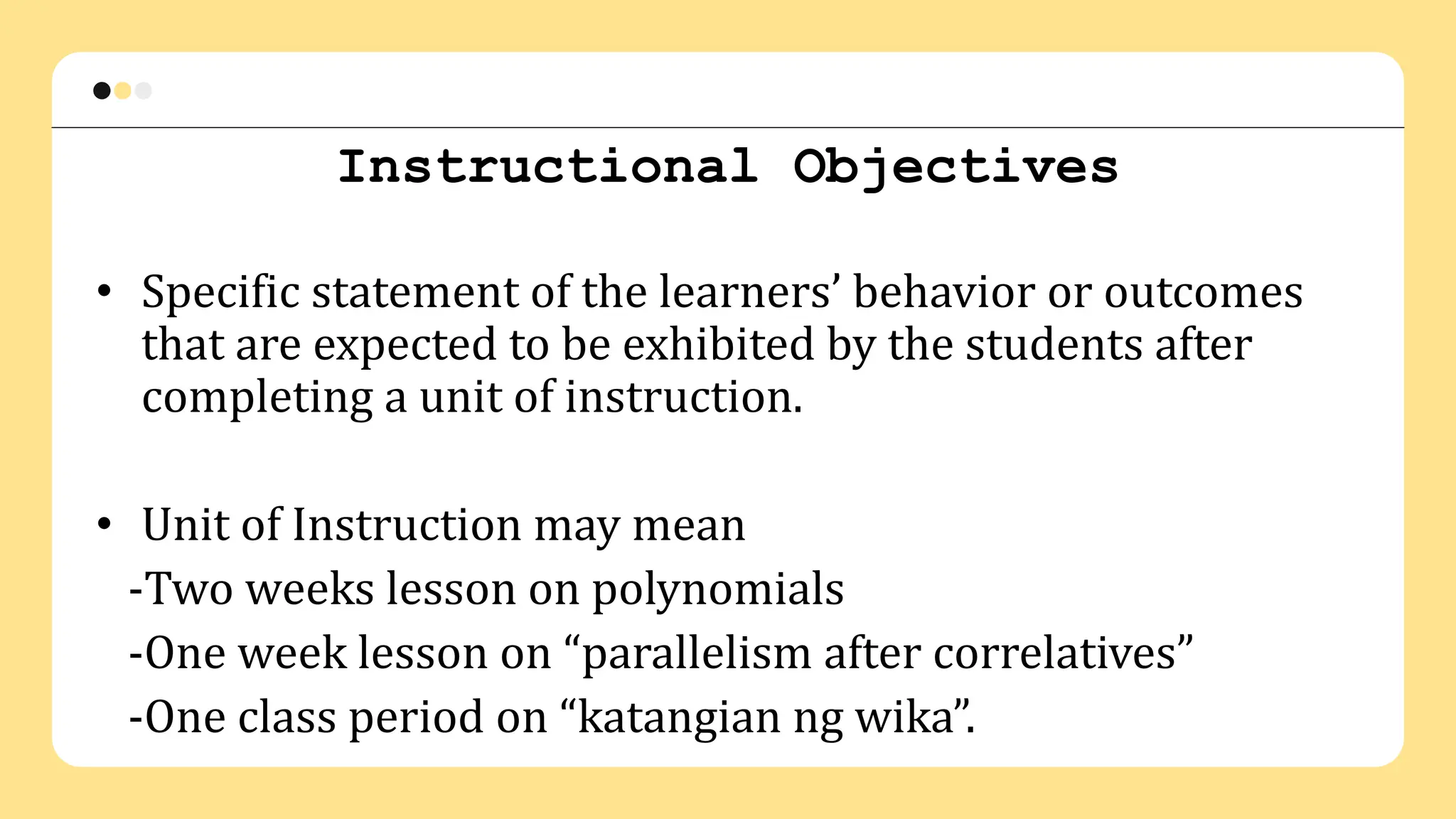 Instructional Objectives
• Specific statement of the learners’ behavior or outcomes
that are expected to be exhibited by the students after
completing a unit of instruction.
• Unit of Instruction may mean
-Two weeks lesson on polynomials
-One week lesson on “parallelism after correlatives”
-One class period on “katangian ng wika”.
 