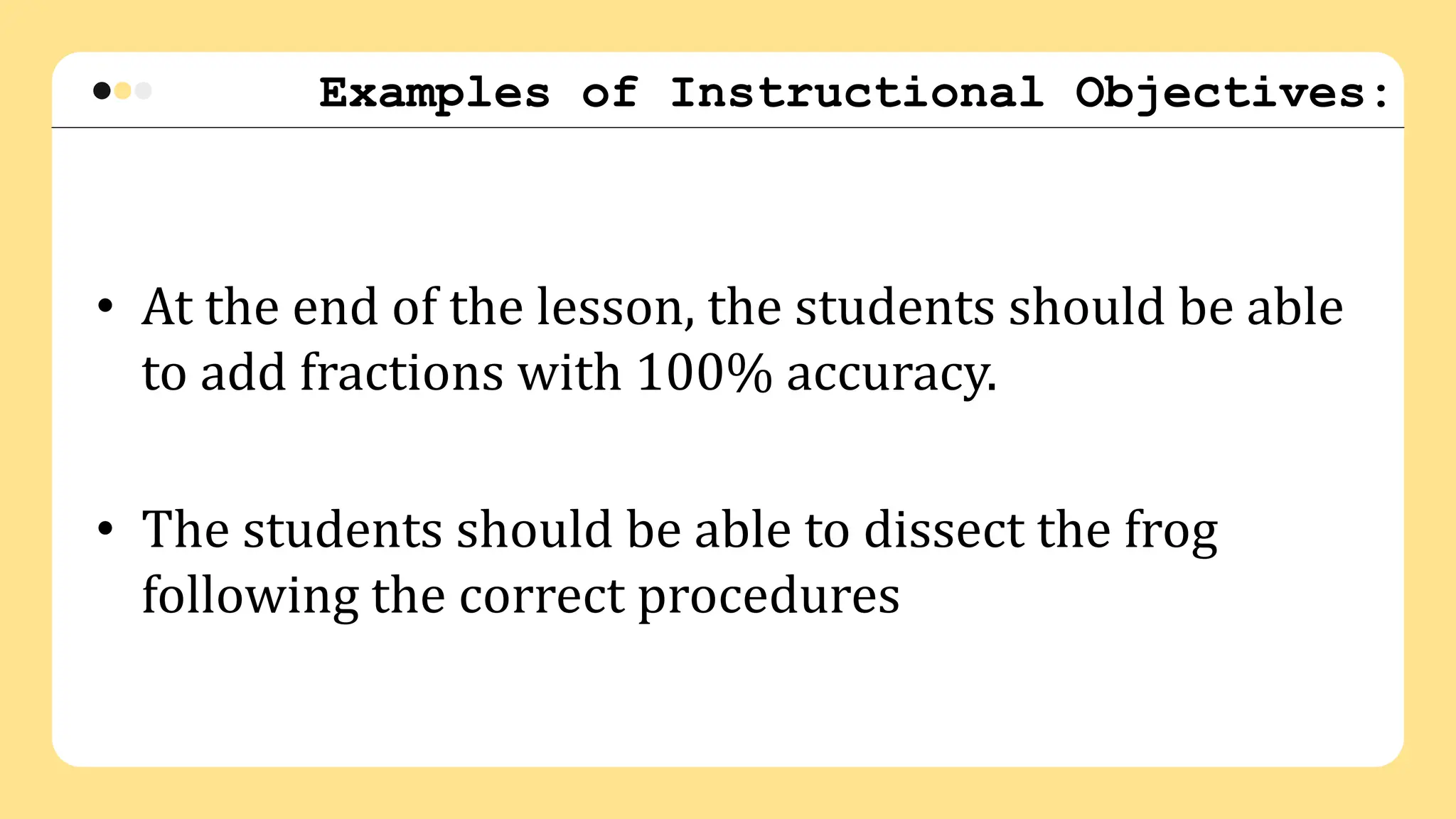 Examples of Instructional Objectives:
• At the end of the lesson, the students should be able
to add fractions with 100% accuracy.
• The students should be able to dissect the frog
following the correct procedures
 