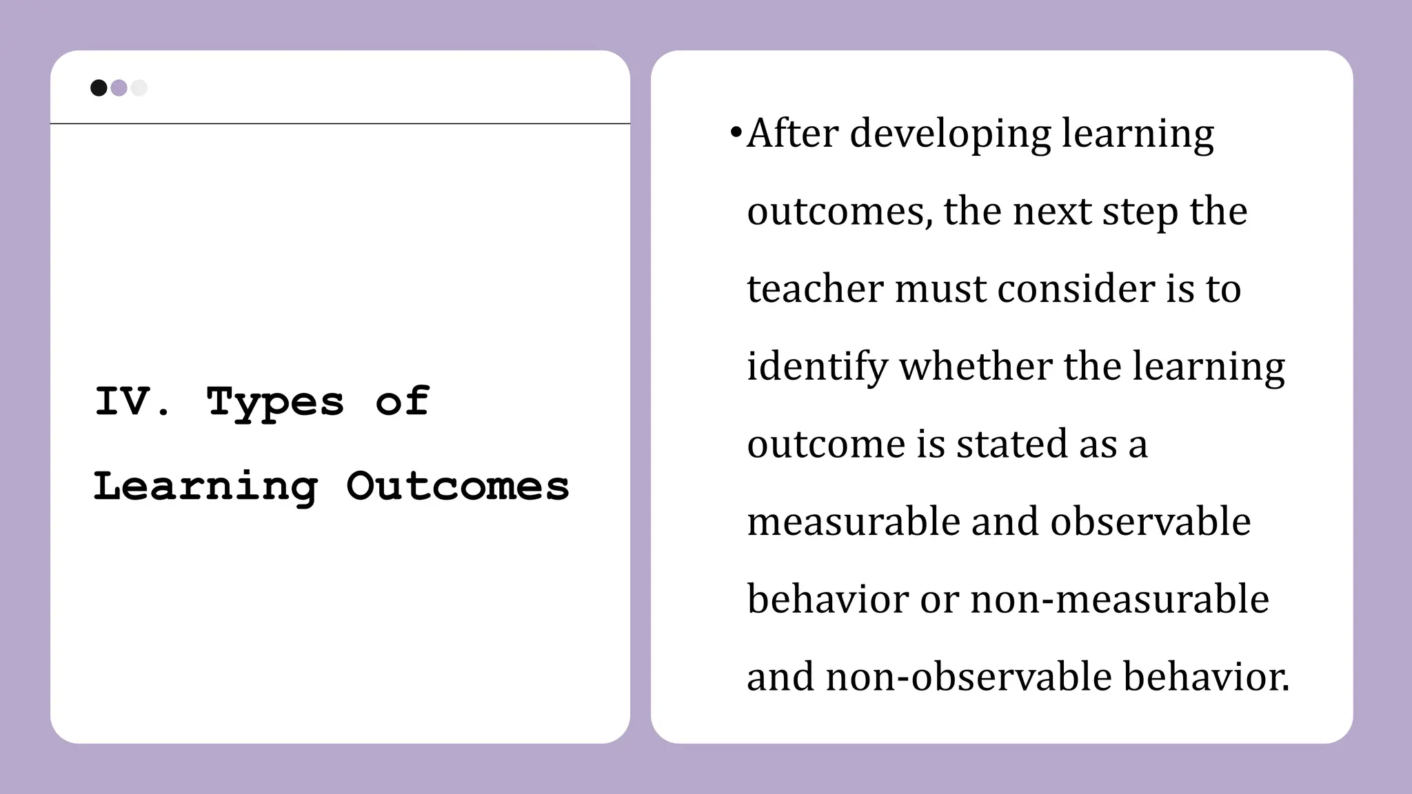 IV. Types of
Learning Outcomes
•After developing learning
outcomes, the next step the
teacher must consider is to
identify whether the learning
outcome is stated as a
measurable and observable
behavior or non-measurable
and non-observable behavior.
 