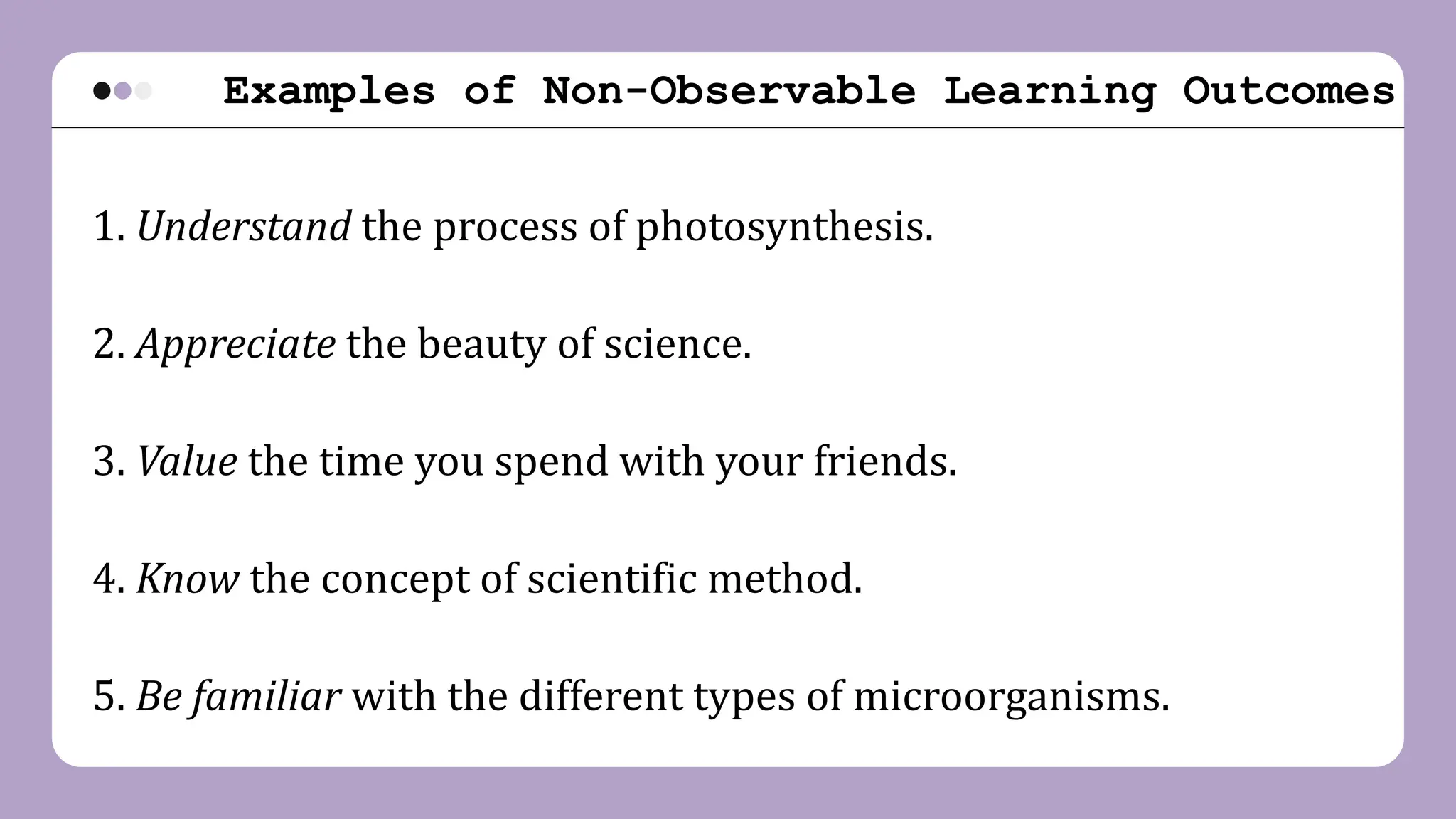 Examples of Non-Observable Learning Outcomes
1. Understand the process of photosynthesis.
2. Appreciate the beauty of science.
3. Value the time you spend with your friends.
4. Know the concept of scientific method.
5. Be familiar with the different types of microorganisms.
 