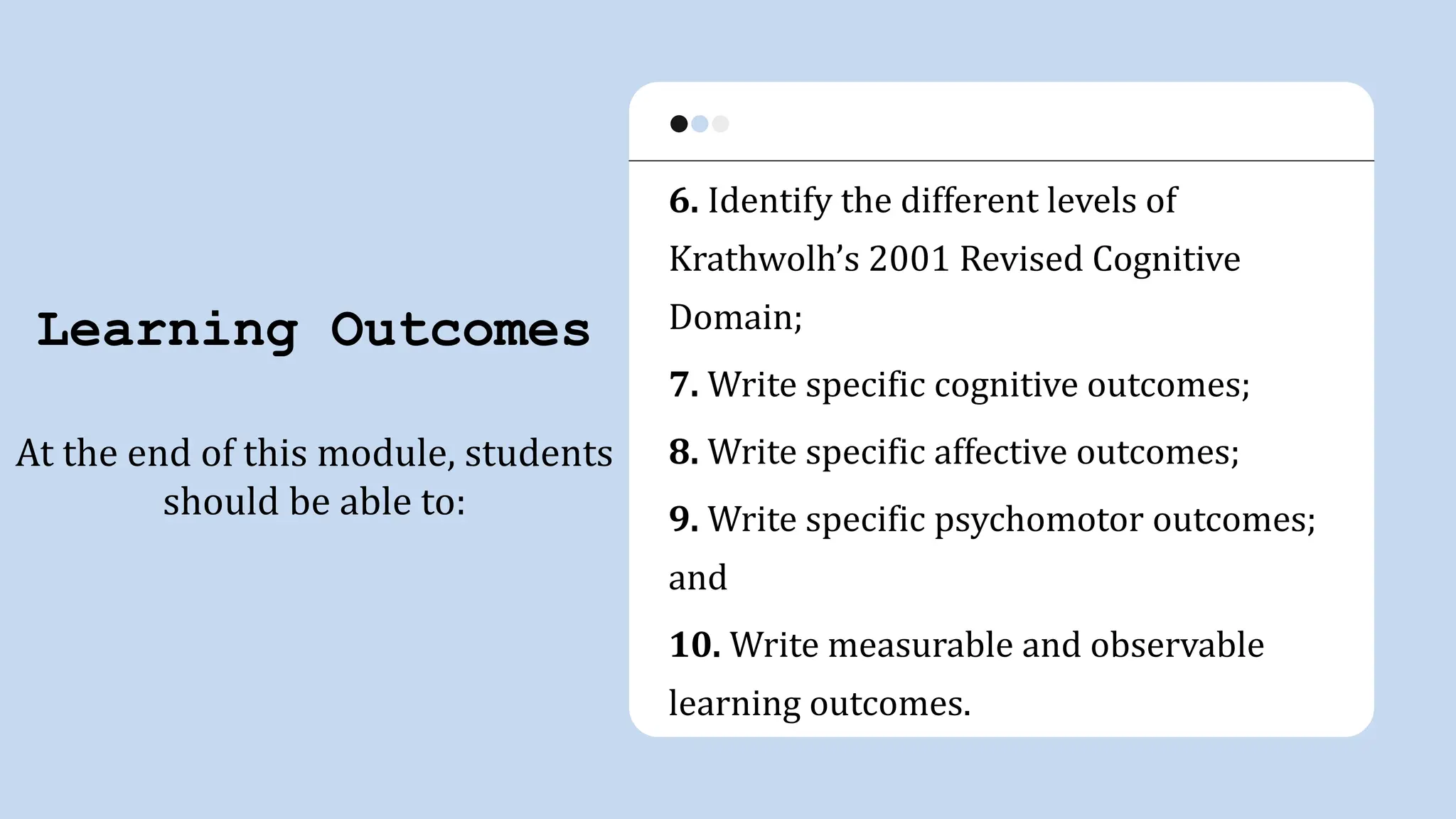 Learning Outcomes
At the end of this module, students
should be able to:
6. Identify the different levels of
Krathwolh’s 2001 Revised Cognitive
Domain;
7. Write specific cognitive outcomes;
8. Write specific affective outcomes;
9. Write specific psychomotor outcomes;
and
10. Write measurable and observable
learning outcomes.
 