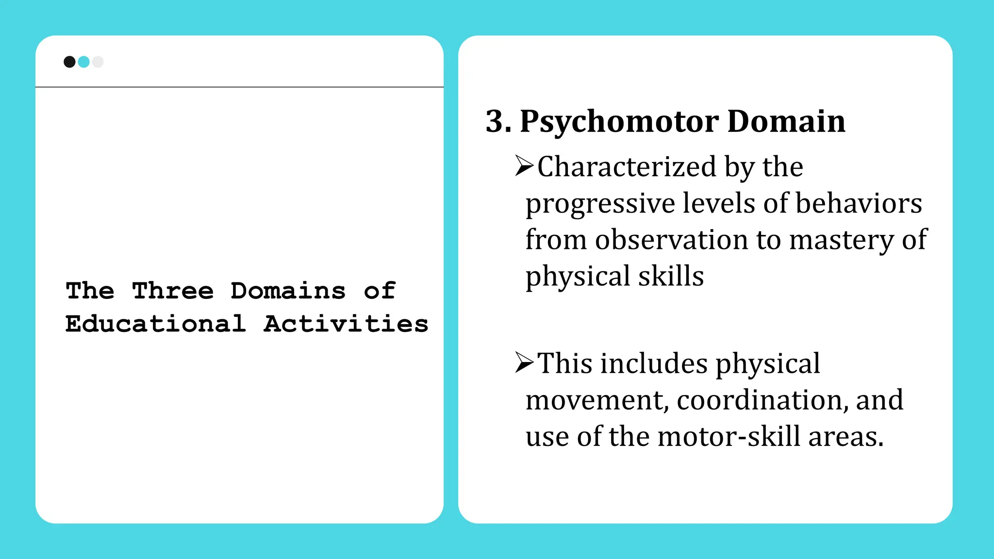 3. Psychomotor Domain
Characterized by the
progressive levels of behaviors
from observation to mastery of
physical skills
This includes physical
movement, coordination, and
use of the motor-skill areas.
The Three Domains of
Educational Activities
 