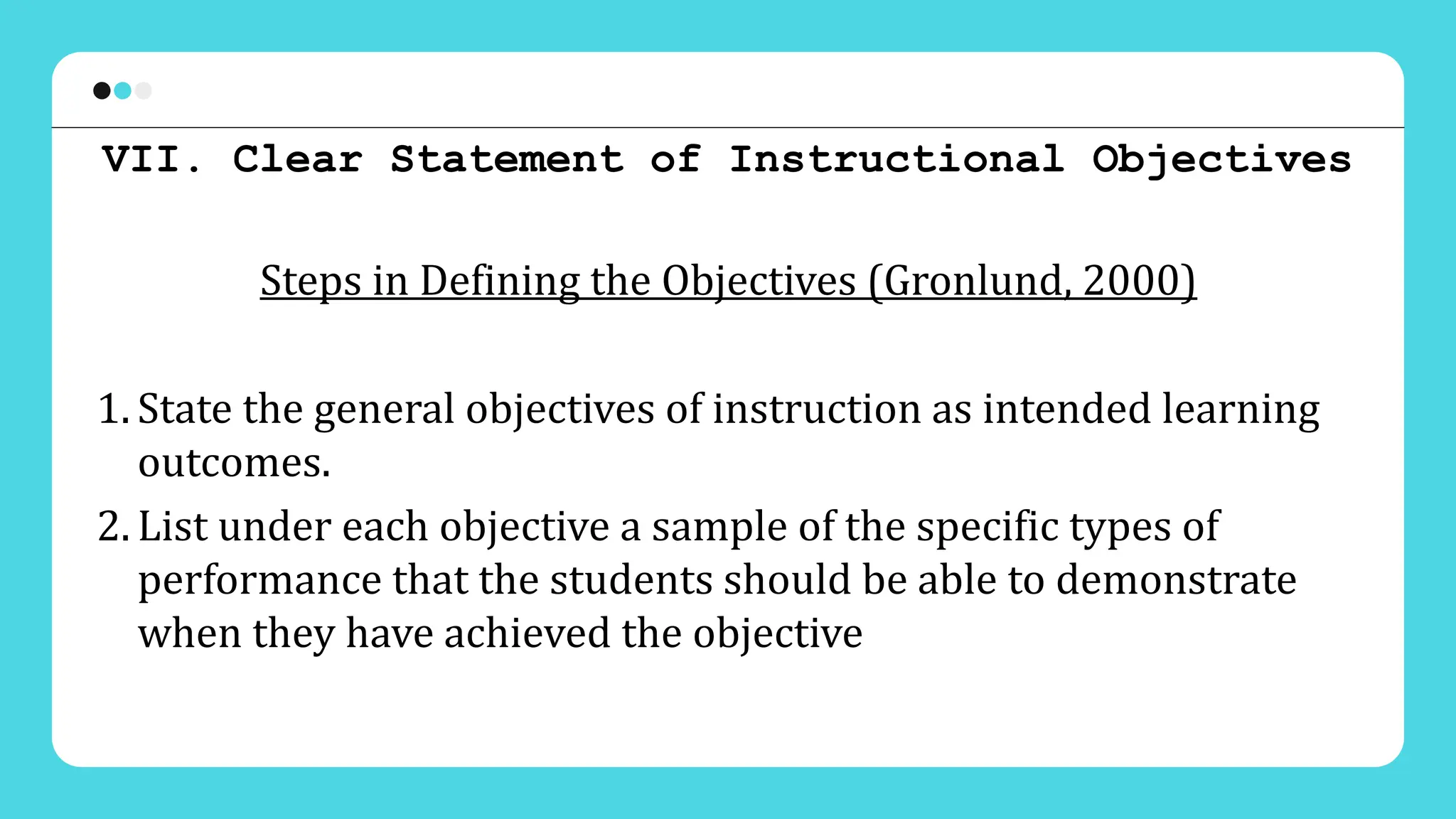 VII. Clear Statement of Instructional Objectives
Steps in Defining the Objectives (Gronlund, 2000)
1. State the general objectives of instruction as intended learning
outcomes.
2. List under each objective a sample of the specific types of
performance that the students should be able to demonstrate
when they have achieved the objective
 
