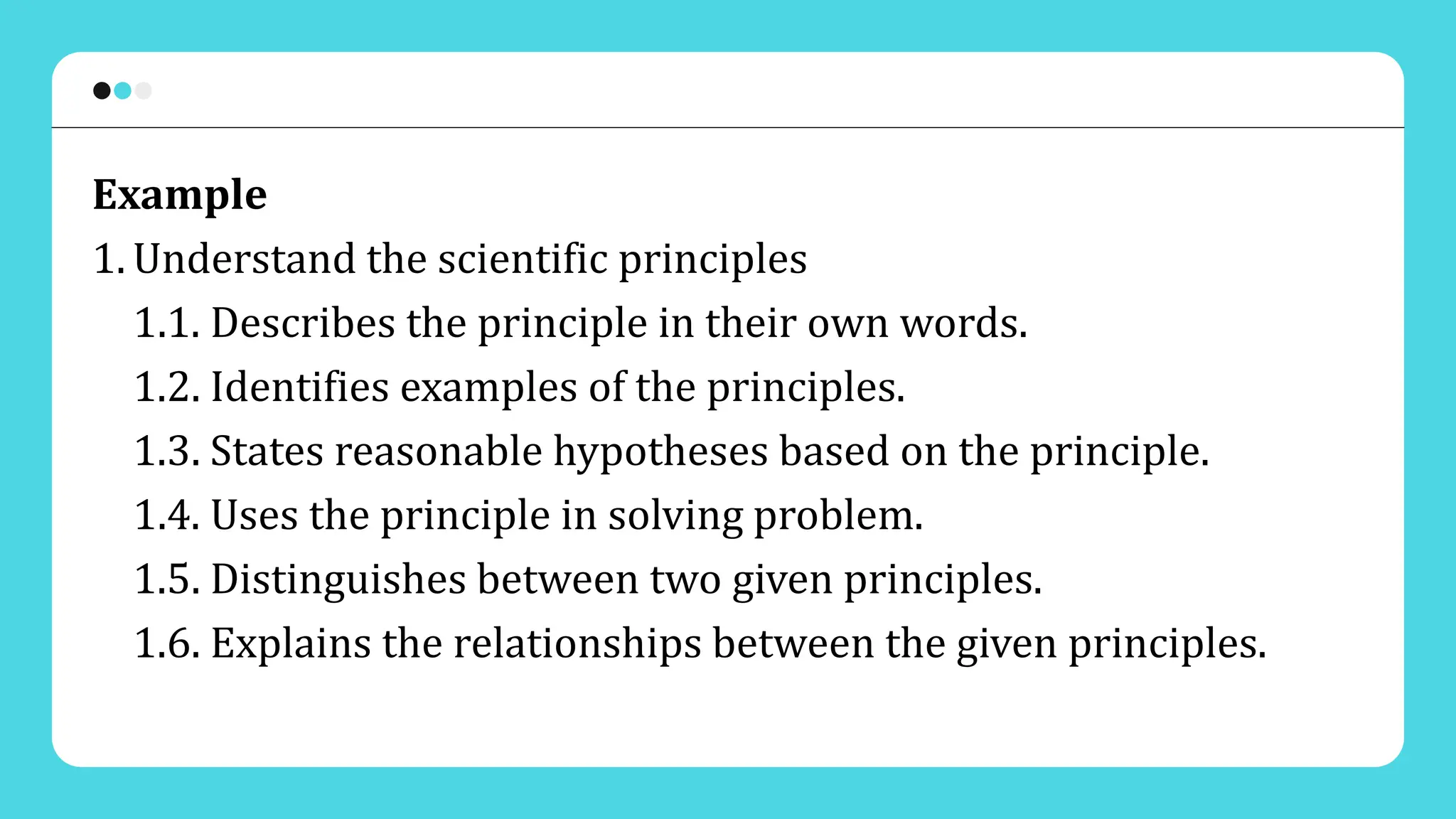 Example
1. Understand the scientific principles
1.1. Describes the principle in their own words.
1.2. Identifies examples of the principles.
1.3. States reasonable hypotheses based on the principle.
1.4. Uses the principle in solving problem.
1.5. Distinguishes between two given principles.
1.6. Explains the relationships between the given principles.
 