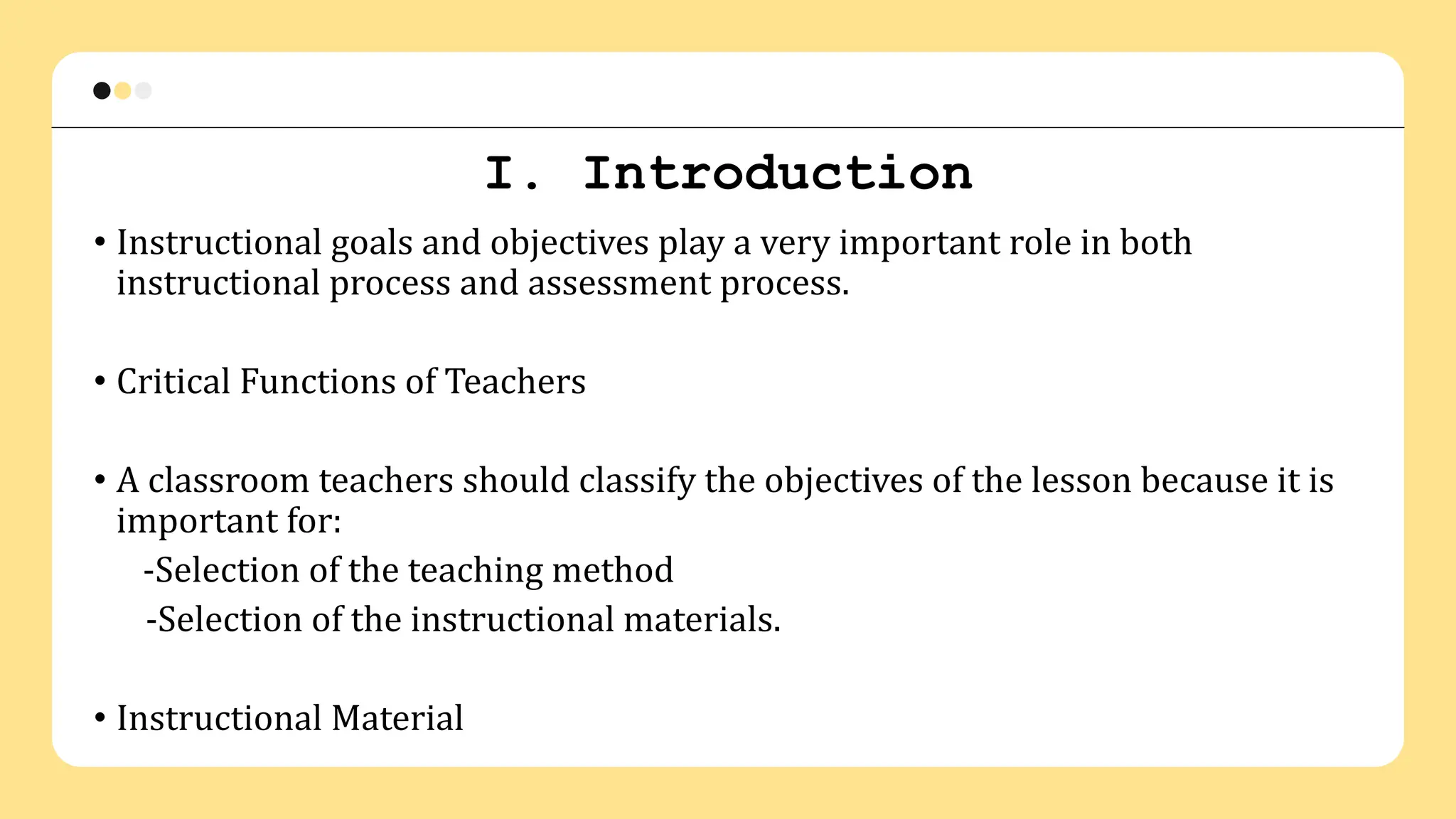 I. Introduction
• Instructional goals and objectives play a very important role in both
instructional process and assessment process.
• Critical Functions of Teachers
• A classroom teachers should classify the objectives of the lesson because it is
important for:
-Selection of the teaching method
-Selection of the instructional materials.
• Instructional Material
 