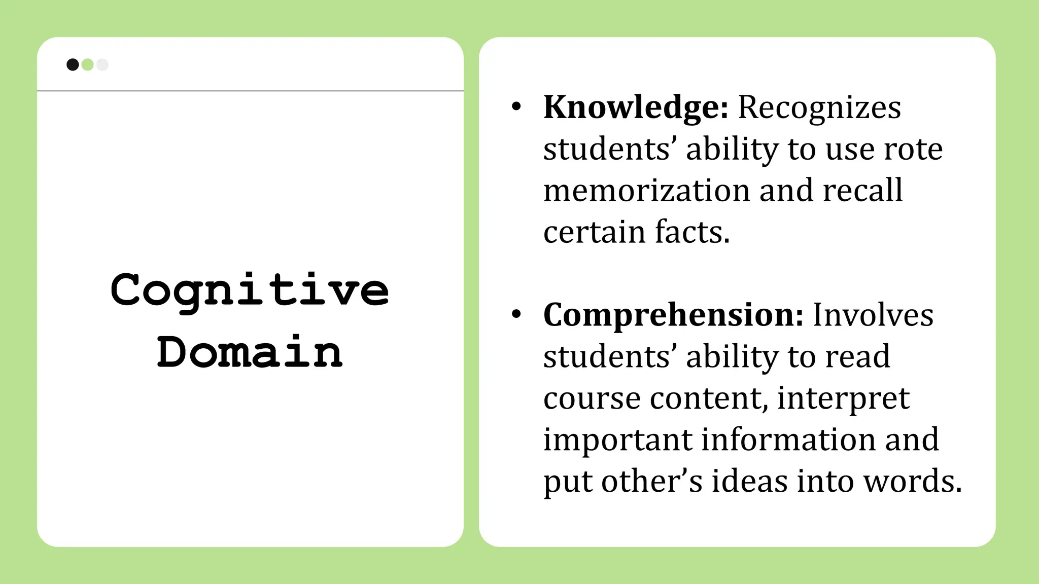 • Knowledge: Recognizes
students’ ability to use rote
memorization and recall
certain facts.
• Comprehension: Involves
students’ ability to read
course content, interpret
important information and
put other’s ideas into words.
Cognitive
Domain
 
