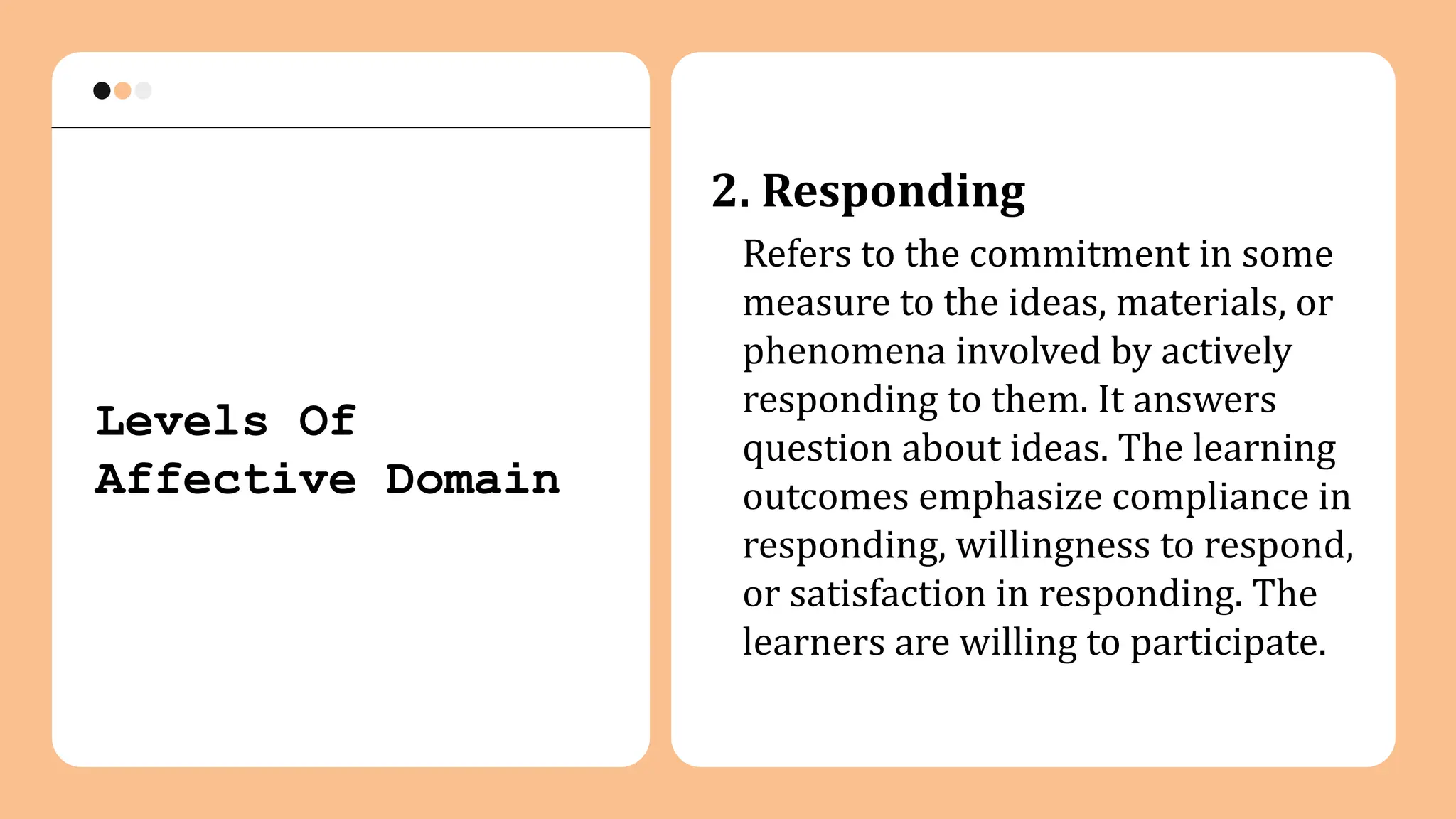 2. Responding
Refers to the commitment in some
measure to the ideas, materials, or
phenomena involved by actively
responding to them. It answers
question about ideas. The learning
outcomes emphasize compliance in
responding, willingness to respond,
or satisfaction in responding. The
learners are willing to participate.
Levels Of
Affective Domain
 