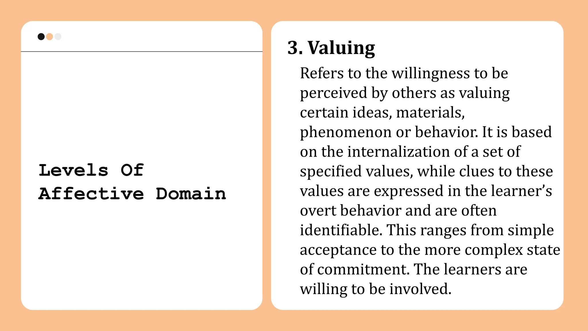 3. Valuing
Refers to the willingness to be
perceived by others as valuing
certain ideas, materials,
phenomenon or behavior. It is based
on the internalization of a set of
specified values, while clues to these
values are expressed in the learner’s
overt behavior and are often
identifiable. This ranges from simple
acceptance to the more complex state
of commitment. The learners are
willing to be involved.
Levels Of
Affective Domain
 