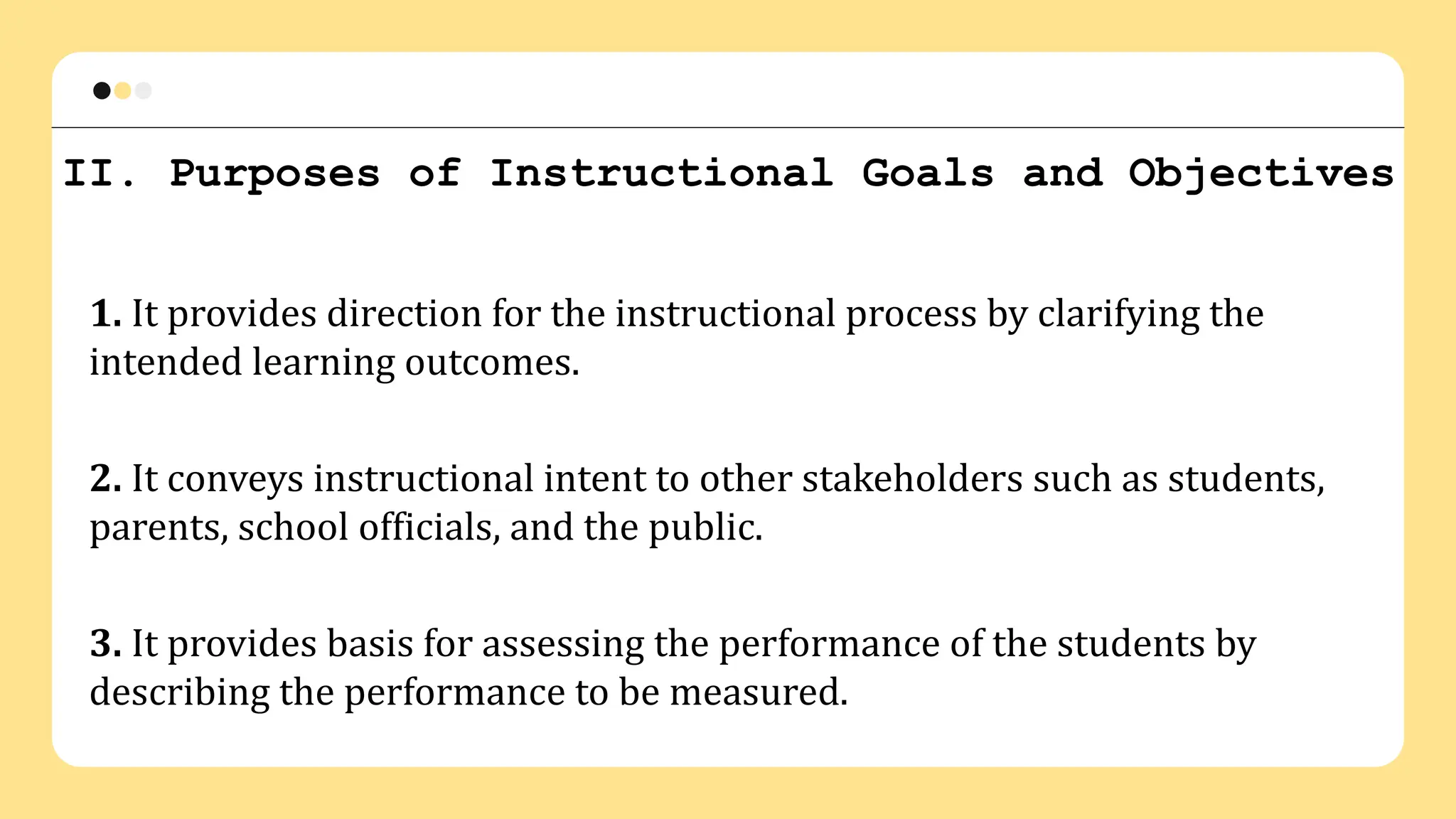 II. Purposes of Instructional Goals and Objectives
1. It provides direction for the instructional process by clarifying the
intended learning outcomes.
2. It conveys instructional intent to other stakeholders such as students,
parents, school officials, and the public.
3. It provides basis for assessing the performance of the students by
describing the performance to be measured.
 