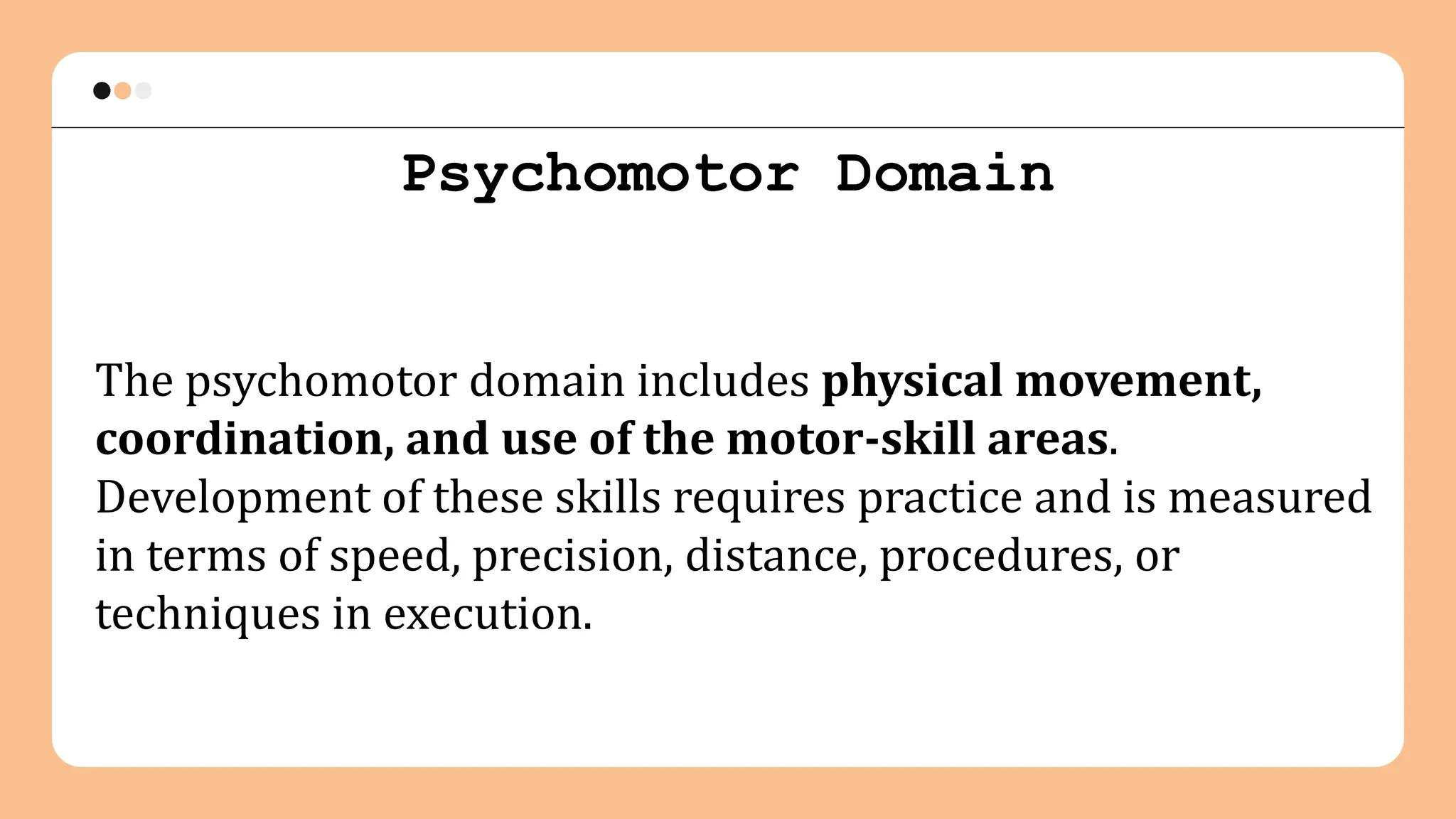 Psychomotor Domain
The psychomotor domain includes physical movement,
coordination, and use of the motor-skill areas.
Development of these skills requires practice and is measured
in terms of speed, precision, distance, procedures, or
techniques in execution.
 