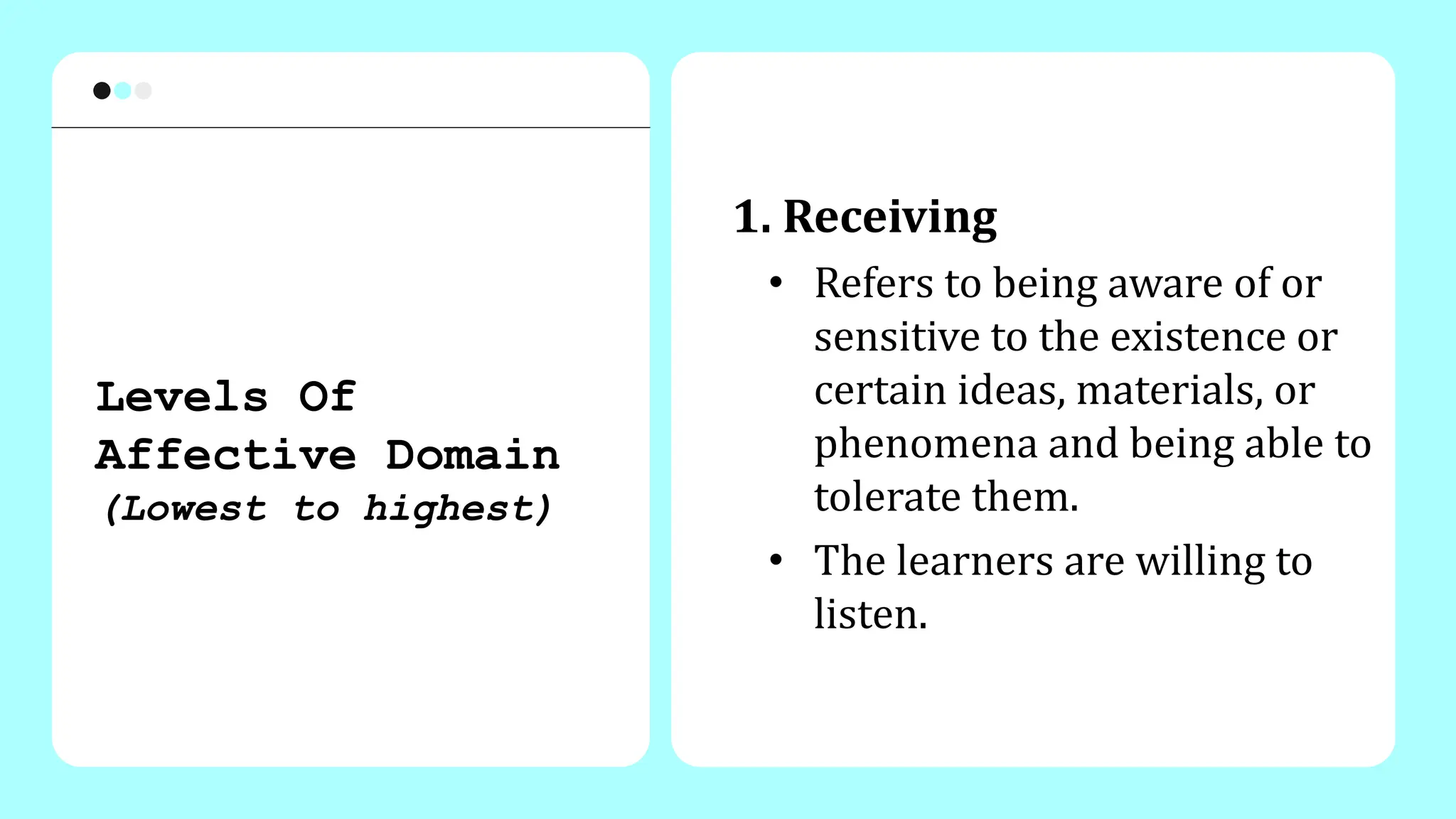 1. Receiving
• Refers to being aware of or
sensitive to the existence or
certain ideas, materials, or
phenomena and being able to
tolerate them.
• The learners are willing to
listen.
Levels Of
Affective Domain
(Lowest to highest)
 