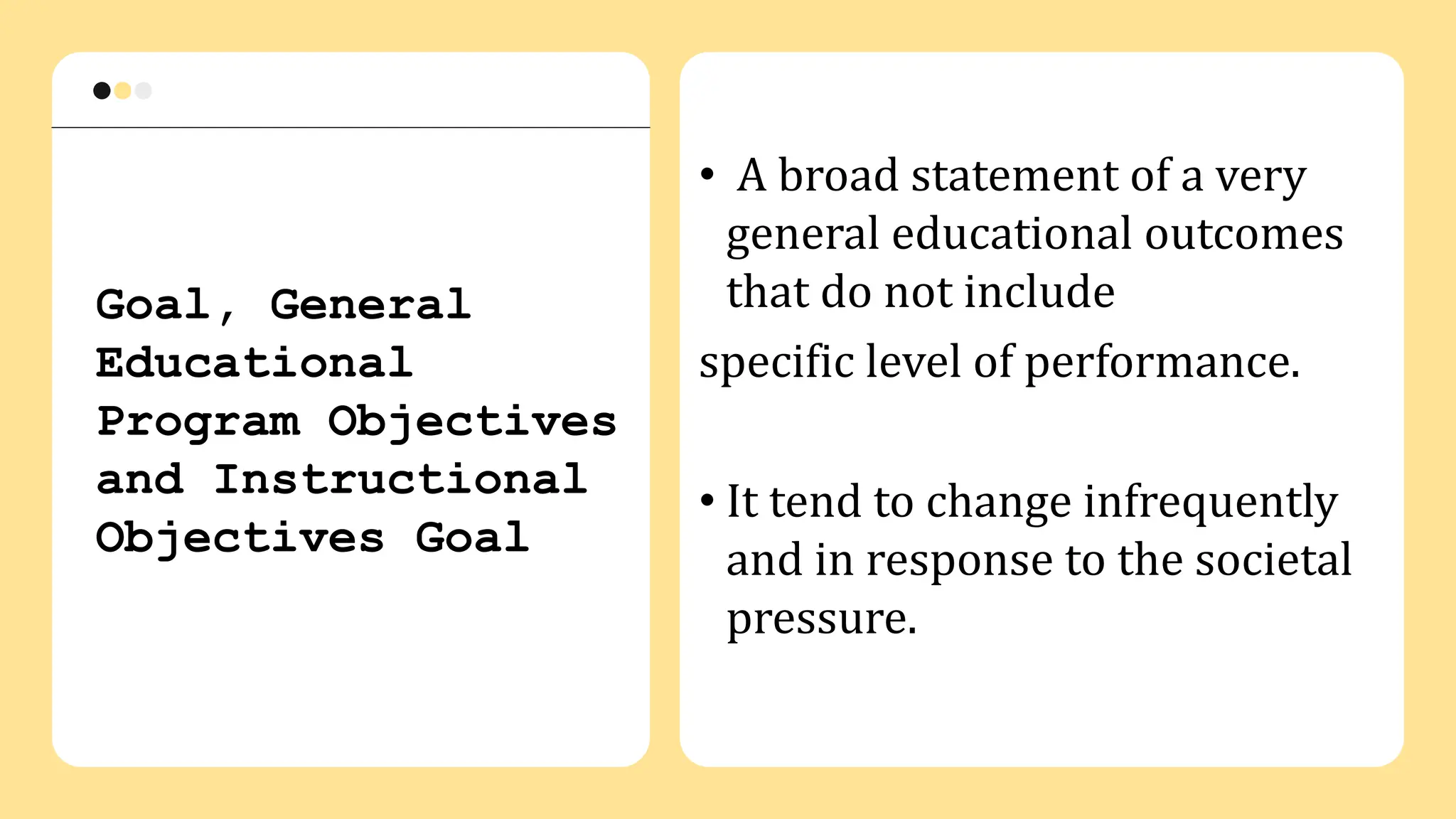 Goal, General
Educational
Program Objectives
and Instructional
Objectives Goal
• A broad statement of a very
general educational outcomes
that do not include
specific level of performance.
• It tend to change infrequently
and in response to the societal
pressure.
 