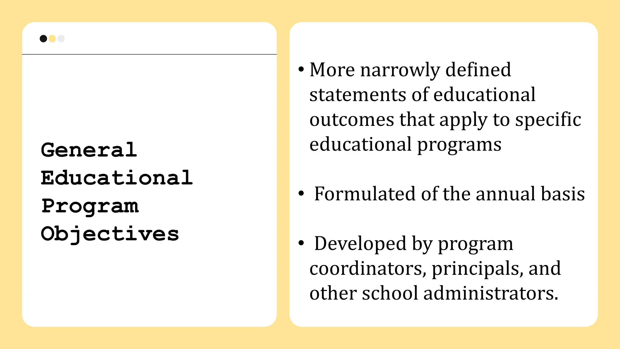 General
Educational
Program
Objectives
• More narrowly defined
statements of educational
outcomes that apply to specific
educational programs
• Formulated of the annual basis
• Developed by program
coordinators, principals, and
other school administrators.
 