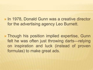    In 1978, Donald Gunn was a creative director
    for the advertising agency Leo Burnett.

   Though his position implied expertise, Gunn
    felt he was often just throwing darts—relying
    on inspiration and luck (instead of proven
    formulas) to make great ads.
 
