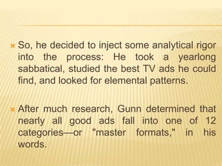    So, he decided to inject some analytical rigor
    into the process: He took a yearlong
    sabbatical, studied the best TV ads he could
    find, and looked for elemental patterns.

   After much research, Gunn determined that
    nearly all good ads fall into one of 12
    categories—or "master formats," in his
    words.
 