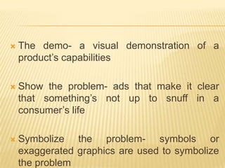    The demo- a visual demonstration of a
    product’s capabilities

   Show the problem- ads that make it clear
    that something’s not up to snuff in a
    consumer’s life

   Symbolize the problem- symbols or
    exaggerated graphics are used to symbolize
    the problem
 