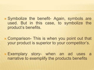    Symbolize the benefit- Again, symbols are
    used. But in this case, to symbolize the
    product’s benefits.

   Comparison- This is when you point out that
    your product is superior to your competitor’s.

   Exemplary story- when an ad uses a
    narrative to exemplify the products benefits
 