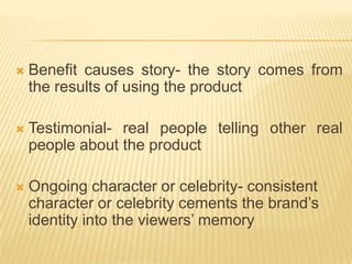    Benefit causes story- the story comes from
    the results of using the product

   Testimonial- real people telling other real
    people about the product

   Ongoing character or celebrity- consistent
    character or celebrity cements the brand’s
    identity into the viewers’ memory
 