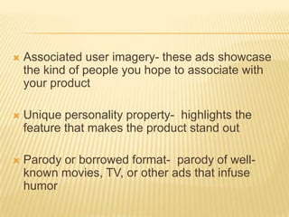    Associated user imagery- these ads showcase
    the kind of people you hope to associate with
    your product

   Unique personality property- highlights the
    feature that makes the product stand out

   Parody or borrowed format- parody of well-
    known movies, TV, or other ads that infuse
    humor
 