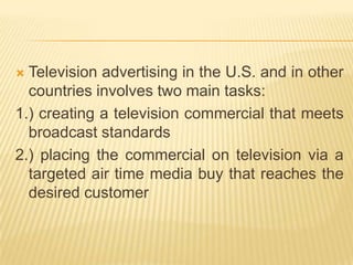  Television advertising in the U.S. and in other
  countries involves two main tasks:
1.) creating a television commercial that meets
  broadcast standards
2.) placing the commercial on television via a
  targeted air time media buy that reaches the
  desired customer
 
