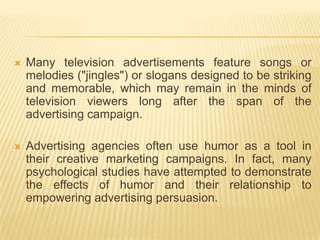    Many television advertisements feature songs or
    melodies ("jingles") or slogans designed to be striking
    and memorable, which may remain in the minds of
    television viewers long after the span of the
    advertising campaign.

   Advertising agencies often use humor as a tool in
    their creative marketing campaigns. In fact, many
    psychological studies have attempted to demonstrate
    the effects of humor and their relationship to
    empowering advertising persuasion.
 