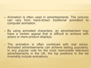    Animation is often used in advertisements. The pictures
    can vary from hand-drawn traditional animation to
    computer animation.

   By using animated characters, an advertisement may
    have a certain appeal that is difficult to achieve with
    actors or mere product displays.

   The animation is often combined with real actors.
    Animated advertisements can achieve lasting popularity.
    In any popular vote for the most memorable television
    advertisements in the UK, the top positions in the list
    invariably include animations.
 