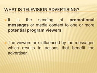 WHAT IS TELEVISION ADVERTISING?

   It is the sending of promotional
    messages or media content to one or more
    potential program viewers.

   The viewers are influenced by the messages
    which results in actions that benefit the
    advertiser.
 
