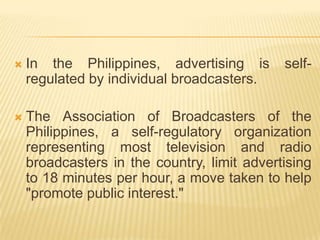    In the Philippines, advertising is       self-
    regulated by individual broadcasters.

   The Association of Broadcasters of the
    Philippines, a self-regulatory organization
    representing most television and radio
    broadcasters in the country, limit advertising
    to 18 minutes per hour, a move taken to help
    "promote public interest."
 