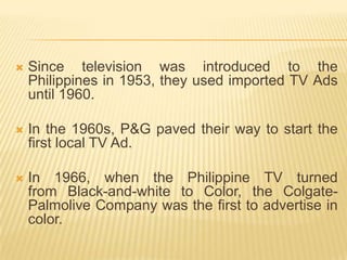    Since television was introduced to the
    Philippines in 1953, they used imported TV Ads
    until 1960.

   In the 1960s, P&G paved their way to start the
    first local TV Ad.

   In 1966, when the Philippine TV turned
    from Black-and-white to Color, the Colgate-
    Palmolive Company was the first to advertise in
    color.
 
