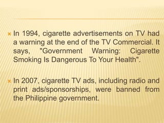    In 1994, cigarette advertisements on TV had
    a warning at the end of the TV Commercial. It
    says, "Government Warning: Cigarette
    Smoking Is Dangerous To Your Health".

   In 2007, cigarette TV ads, including radio and
    print ads/sponsorships, were banned from
    the Philippine government.
 