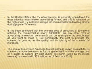    In the United States, the TV advertisement is generally considered the
    most effective mass-market advertising format, and this is reflected by
    the high prices TV networks charge for commercial broadcasting airtime
    during popular TV events.

   It has been estimated that the average cost of producing a 30-second
    national TV commercial is nearly $350,000. Like any other form of
    advertising, a television commercial can be as simple or as complicated
    as you want to make it. Not surprisingly, the cost to produce the
    commercial goes up as the quality and complexity of the commercial
    increases.

   The annual Super Bowl American football game is known as much for its
    commercial advertisements as for the game itself, and the average cost
    of a single 30-second TV spot during this game (seen by 90 million
    viewers) has reached US$3 million (as of February 2011).
 