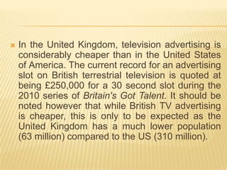    In the United Kingdom, television advertising is
    considerably cheaper than in the United States
    of America. The current record for an advertising
    slot on British terrestrial television is quoted at
    being £250,000 for a 30 second slot during the
    2010 series of Britain's Got Talent. It should be
    noted however that while British TV advertising
    is cheaper, this is only to be expected as the
    United Kingdom has a much lower population
    (63 million) compared to the US (310 million).
 