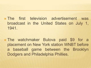    The first television advertisement was
    broadcast in the United States on July 1,
    1941.

   The watchmaker Bulova paid $9 for a
    placement on New York station WNBT before
    a baseball game between the Brooklyn
    Dodgers and Philadelphia Phillies.
 