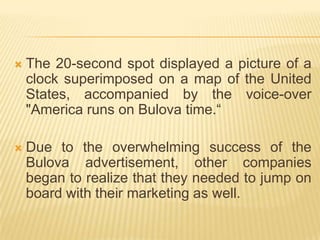    The 20-second spot displayed a picture of a
    clock superimposed on a map of the United
    States, accompanied by the voice-over
    "America runs on Bulova time.“

   Due to the overwhelming success of the
    Bulova advertisement, other companies
    began to realize that they needed to jump on
    board with their marketing as well.
 