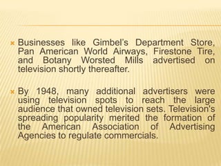    Businesses like Gimbel’s Department Store,
    Pan American World Airways, Firestone Tire,
    and Botany Worsted Mills advertised on
    television shortly thereafter.

   By 1948, many additional advertisers were
    using television spots to reach the large
    audience that owned television sets. Television's
    spreading popularity merited the formation of
    the American Association of Advertising
    Agencies to regulate commercials.
 