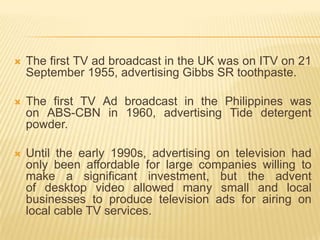    The first TV ad broadcast in the UK was on ITV on 21
    September 1955, advertising Gibbs SR toothpaste.

   The first TV Ad broadcast in the Philippines was
    on ABS-CBN in 1960, advertising Tide detergent
    powder.

   Until the early 1990s, advertising on television had
    only been affordable for large companies willing to
    make a significant investment, but the advent
    of desktop video allowed many small and local
    businesses to produce television ads for airing on
    local cable TV services.
 