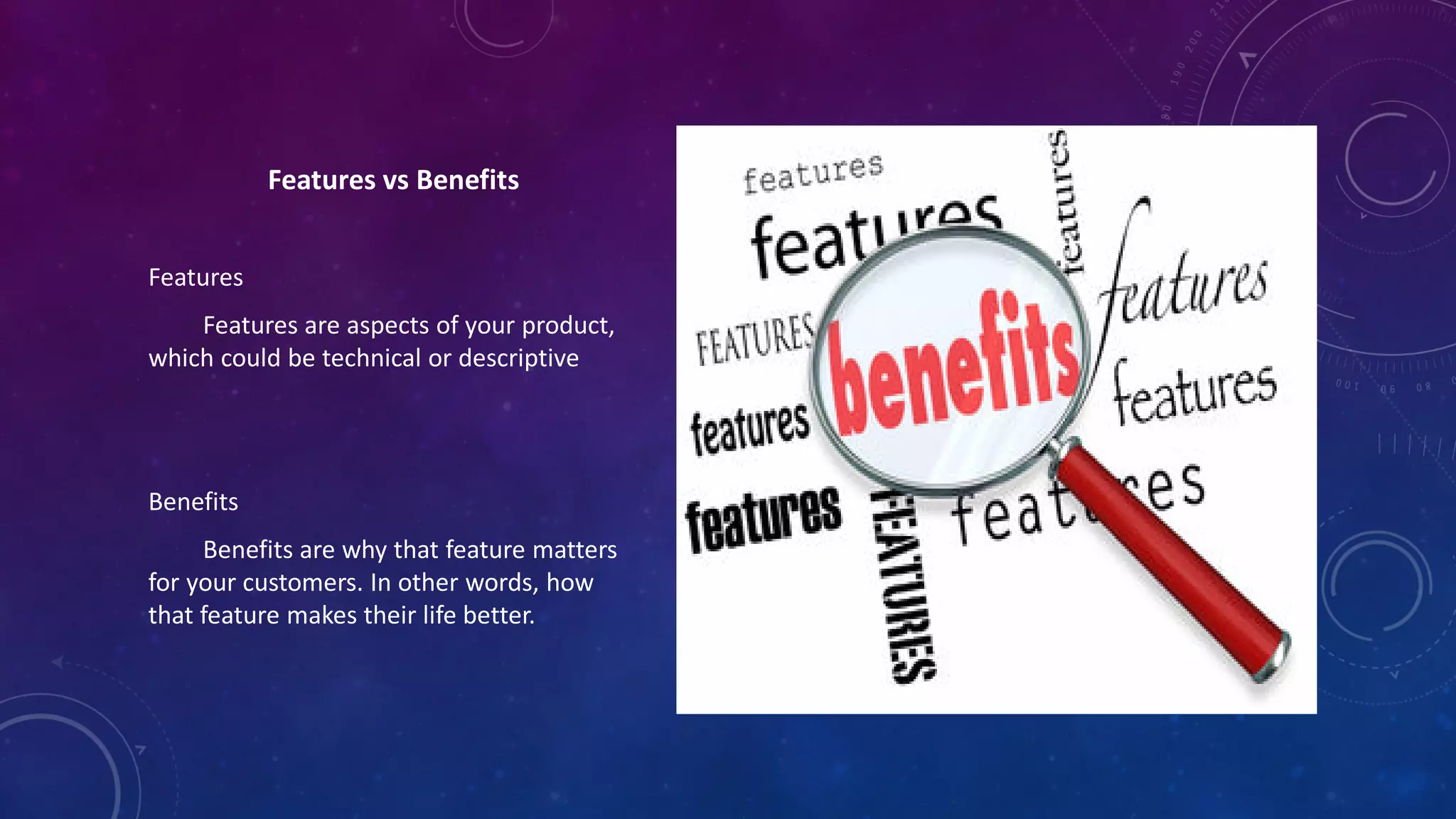 Features vs Benefits
Features
Features are aspects of your product,
which could be technical or descriptive
Benefits
Benefits are why that feature matters
for your customers. In other words, how
that feature makes their life better.
 