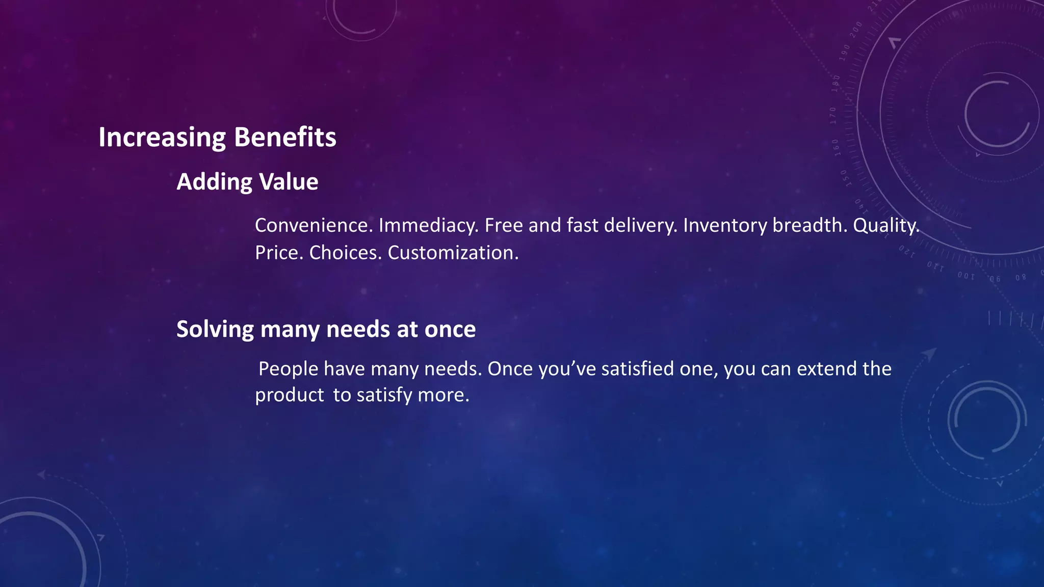 Increasing Benefits
Adding Value
Convenience. Immediacy. Free and fast delivery. Inventory breadth. Quality.
Price. Choices. Customization.
Solving many needs at once
People have many needs. Once you’ve satisfied one, you can extend the
product to satisfy more.
 